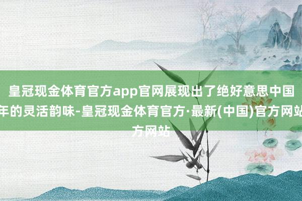 皇冠现金体育官方app官网展现出了绝好意思中国年的灵活韵味-皇冠现金体育官方·最新(中国)官方网站