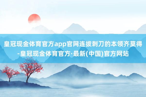 皇冠现金体育官方app官网连拔刺刀的本领齐莫得-皇冠现金体育官方·最新(中国)官方网站