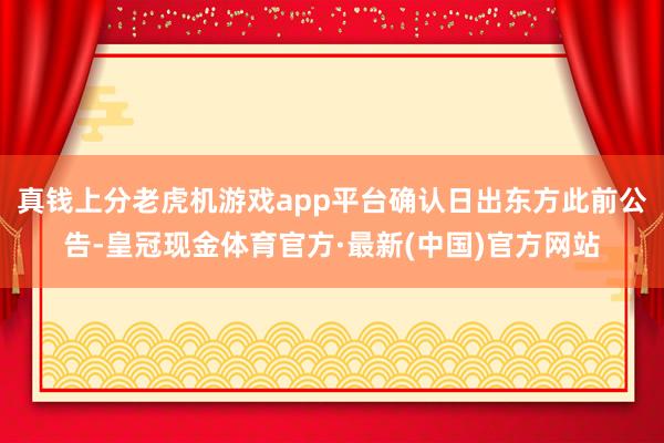 真钱上分老虎机游戏app平台确认日出东方此前公告-皇冠现金体育官方·最新(中国)官方网站