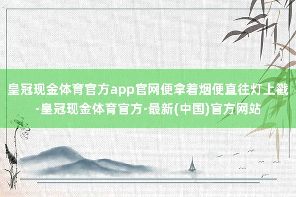 皇冠现金体育官方app官网便拿着烟便直往灯上戳-皇冠现金体育官方·最新(中国)官方网站