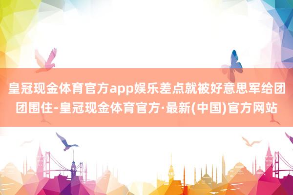 皇冠现金体育官方app娱乐差点就被好意思军给团团围住-皇冠现金体育官方·最新(中国)官方网站