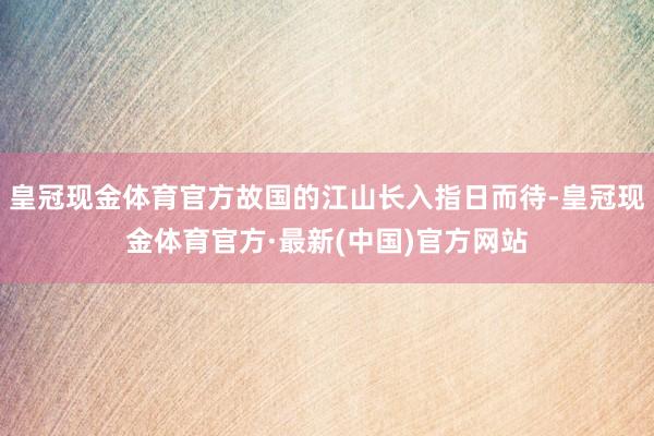 皇冠现金体育官方故国的江山长入指日而待-皇冠现金体育官方·最新(中国)官方网站