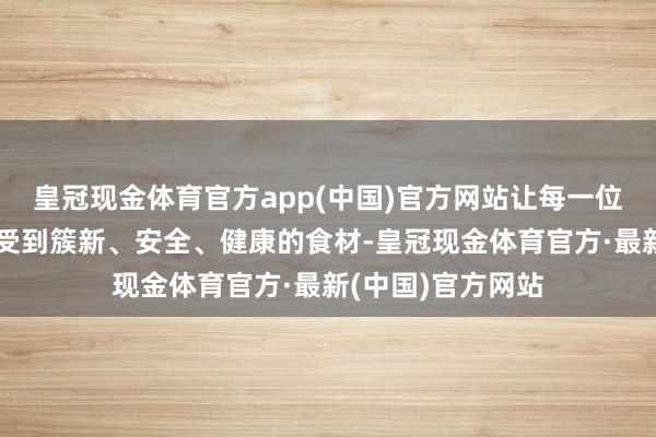 皇冠现金体育官方app(中国)官方网站让每一位奢侈者王人能享受到簇新、安全、健康的食材-皇冠现金体育官方·最新(中国)官方网站