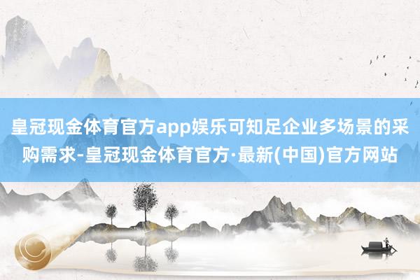 皇冠现金体育官方app娱乐可知足企业多场景的采购需求-皇冠现金体育官方·最新(中国)官方网站