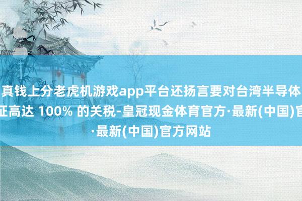 真钱上分老虎机游戏app平台还扬言要对台湾半导体家具加征高达 100% 的关税-皇冠现金体育官方·最新(中国)官方网站