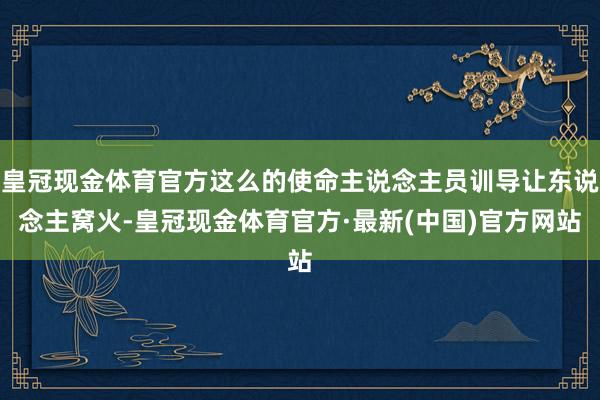 皇冠现金体育官方这么的使命主说念主员训导让东说念主窝火-皇冠现金体育官方·最新(中国)官方网站