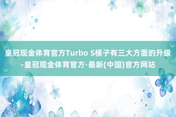 皇冠现金体育官方Turbo S模子有三大方面的升级-皇冠现金体育官方·最新(中国)官方网站