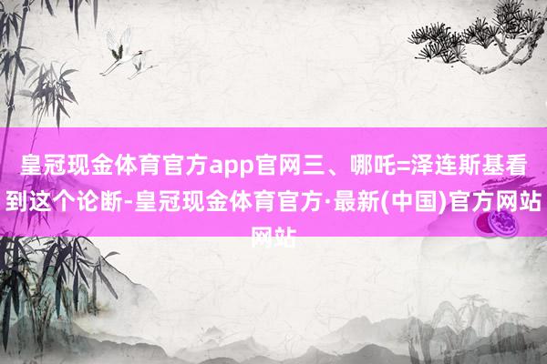 皇冠现金体育官方app官网三、哪吒=泽连斯基看到这个论断-皇冠现金体育官方·最新(中国)官方网站