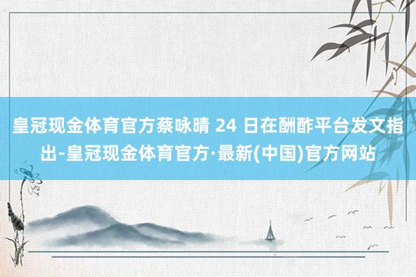 皇冠现金体育官方蔡咏晴 24 日在酬酢平台发文指出-皇冠现金体育官方·最新(中国)官方网站