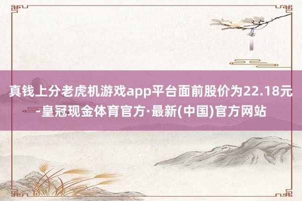 真钱上分老虎机游戏app平台面前股价为22.18元-皇冠现金体育官方·最新(中国)官方网站