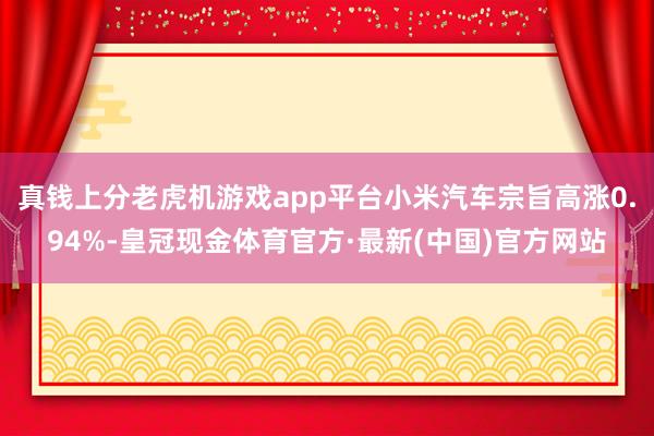 真钱上分老虎机游戏app平台小米汽车宗旨高涨0.94%-皇冠现金体育官方·最新(中国)官方网站