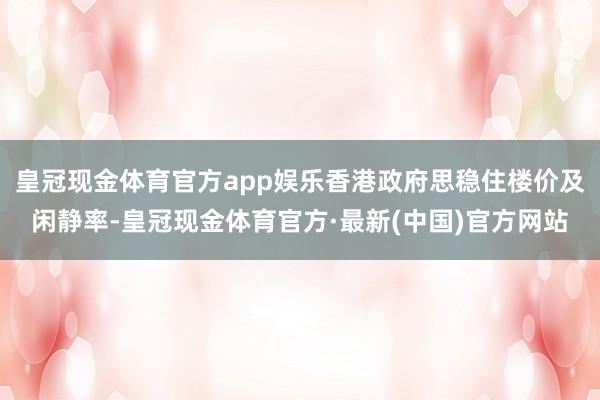 皇冠现金体育官方app娱乐香港政府思稳住楼价及闲静率-皇冠现金体育官方·最新(中国)官方网站